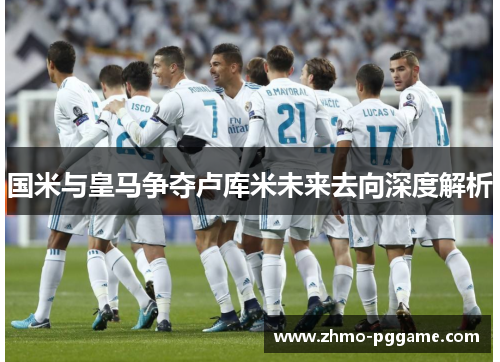 国米与皇马争夺卢库米未来去向深度解析