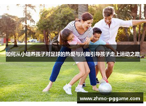 如何从小培养孩子对足球的热爱与兴趣引导孩子走上运动之路