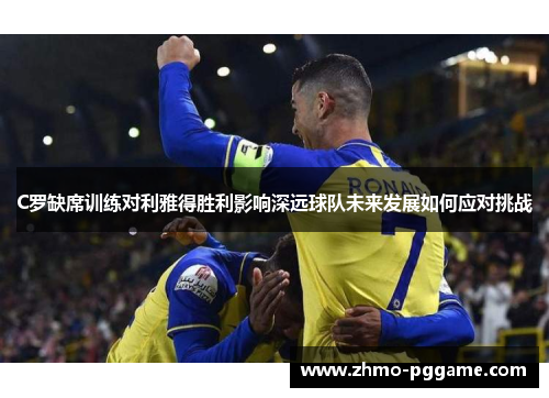 C罗缺席训练对利雅得胜利影响深远球队未来发展如何应对挑战