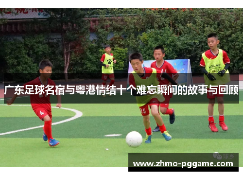 广东足球名宿与粤港情结十个难忘瞬间的故事与回顾