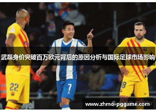 武磊身价突破百万欧元背后的原因分析与国际足球市场影响