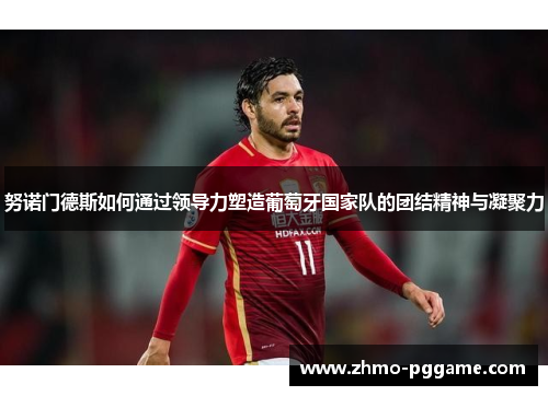 努诺门德斯如何通过领导力塑造葡萄牙国家队的团结精神与凝聚力