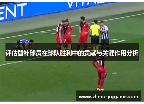 评估替补球员在球队胜利中的贡献与关键作用分析 评估替补球员在球队胜利中的贡献与关键作用分析
