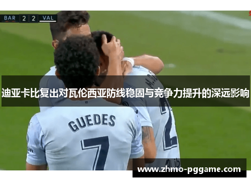 迪亚卡比复出对瓦伦西亚防线稳固与竞争力提升的深远影响 迪亚卡比复出对瓦伦西亚防线稳固与竞争力提升的深远影响