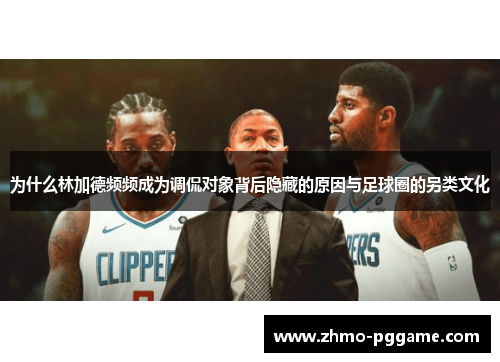 为什么林加德频频成为调侃对象背后隐藏的原因与足球圈的另类文化 为什么林加德频频成为调侃对象背后隐藏的原因与足球圈的另类文化