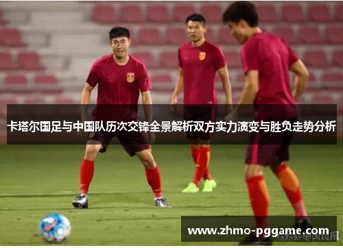 卡塔尔国足与中国队历次交锋全景解析双方实力演变与胜负走势分析 卡塔尔国足与中国队历次交锋全景解析双方实力演变与胜负走势分析