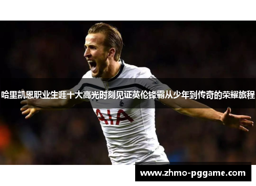 哈里凯恩职业生涯十大高光时刻见证英伦锋霸从少年到传奇的荣耀旅程 哈里凯恩职业生涯十大高光时刻见证英伦锋霸从少年到传奇的荣耀旅程