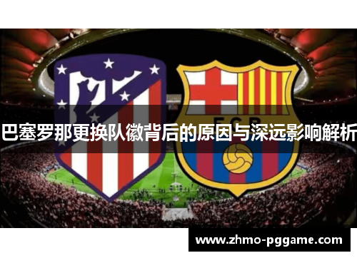 巴塞罗那更换队徽背后的原因与深远影响解析 巴塞罗那更换队徽背后的原因与深远影响解析