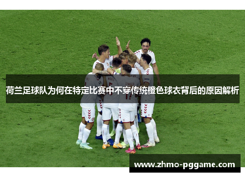 荷兰足球队为何在特定比赛中不穿传统橙色球衣背后的原因解析 荷兰足球队为何在特定比赛中不穿传统橙色球衣背后的原因解析