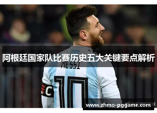 阿根廷国家队比赛历史五大关键要点解析 阿根廷国家队比赛历史五大关键要点解析