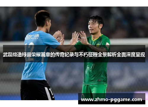 武磊缔造绿茵荣耀篇章的传奇纪录与不朽征程全景解析全面深度呈现 武磊缔造绿茵荣耀篇章的传奇纪录与不朽征程全景解析全面深度呈现