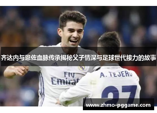 齐达内与恩佐血脉传承揭秘父子情深与足球世代接力的故事