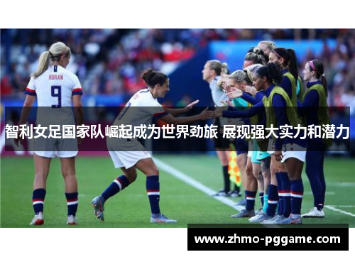 智利女足国家队崛起成为世界劲旅 展现强大实力和潜力