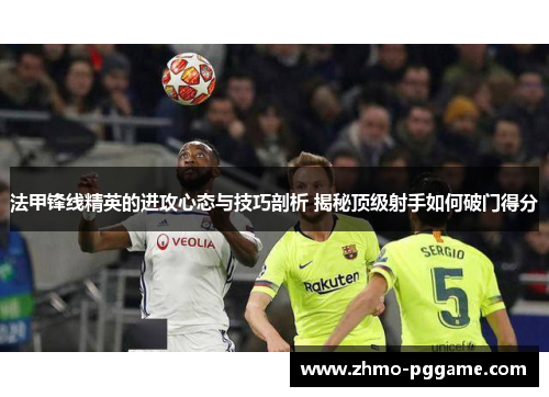 法甲锋线精英的进攻心态与技巧剖析 揭秘顶级射手如何破门得分