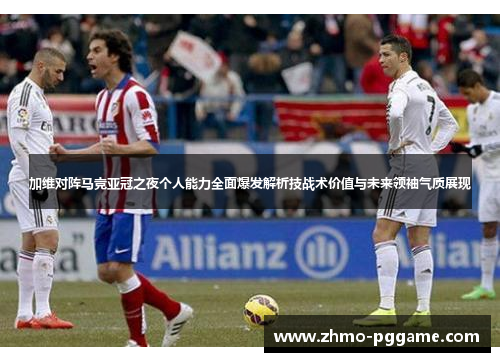 加维对阵马竞亚冠之夜个人能力全面爆发解析技战术价值与未来领袖气质展现