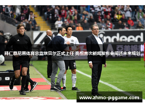 拜仁慕尼黑体育总监埃贝尔正式上任 亮相首次新闻发布会阐述未来规划