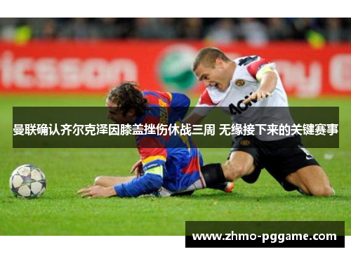 曼联确认齐尔克泽因膝盖挫伤休战三周 无缘接下来的关键赛事