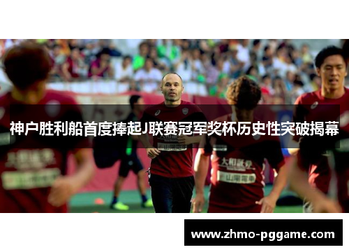 神户胜利船首度捧起J联赛冠军奖杯历史性突破揭幕