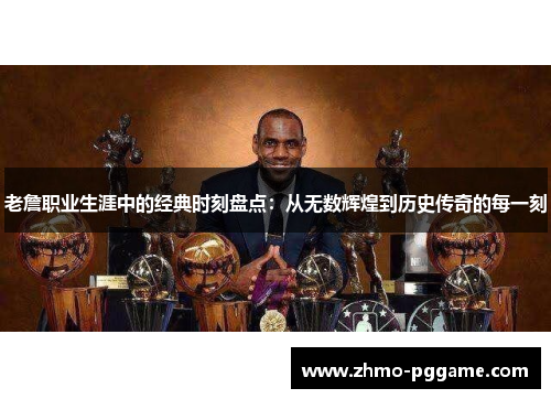 老詹职业生涯中的经典时刻盘点：从无数辉煌到历史传奇的每一刻