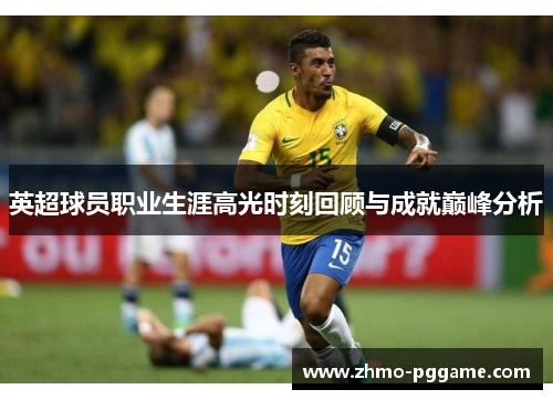 英超球员职业生涯高光时刻回顾与成就巅峰分析