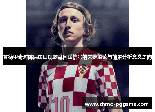 莫德里奇对阵法国展现欧冠回暖信号的关键解读与前景分析意义走向