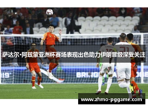 萨达尔·阿兹蒙亚洲杯赛场表现出色助力伊朗晋级深受关注