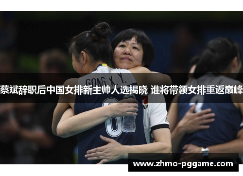 蔡斌辞职后中国女排新主帅人选揭晓 谁将带领女排重返巅峰