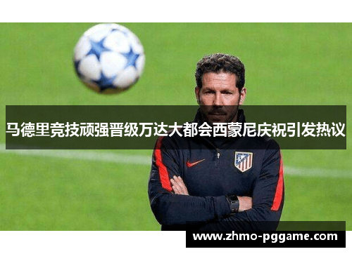 马德里竞技顽强晋级万达大都会西蒙尼庆祝引发热议 马德里竞技顽强晋级万达大都会西蒙尼庆祝引发热议