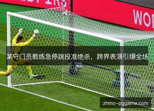 某守门员教练急停跳投准绝杀，跨界表演引爆全场